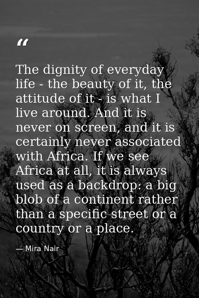 The dignity of everyday life - the beauty of it, the attitude of it - is what I live around. And it is never on screen,  — Mira Nair