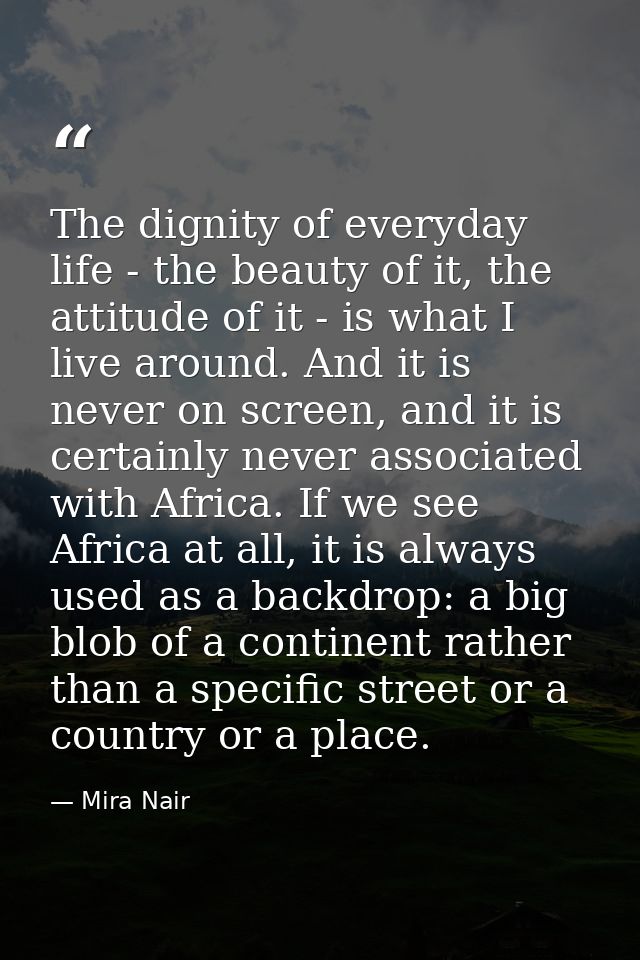 The dignity of everyday life - the beauty of it, the attitude of it - is what I live around. And it is never on screen,  — Mira Nair