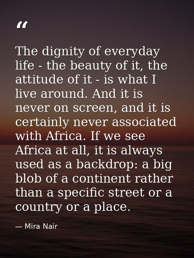 The dignity of everyday life - the beauty of it, the attitude of it - is what I live around. And it is never on screen,  — Mira Nair