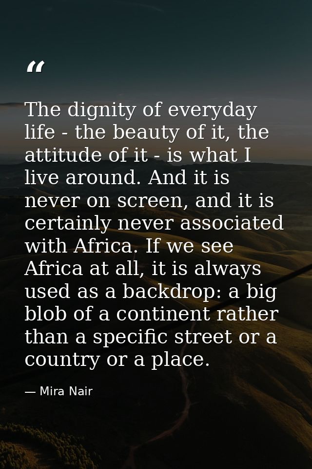 The dignity of everyday life - the beauty of it, the attitude of it - is what I live around. And it is never on screen,  — Mira Nair