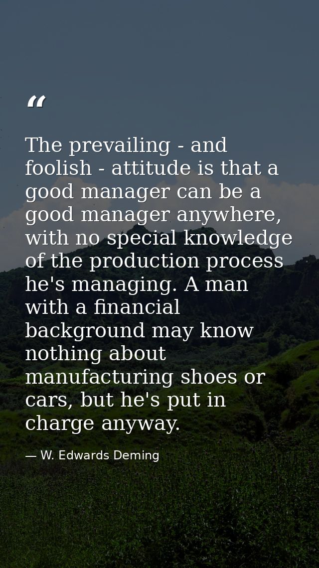 The prevailing - and foolish - attitude is that a good manager can be a good manager anywhere, with no special knowledge — W. Edwards Deming