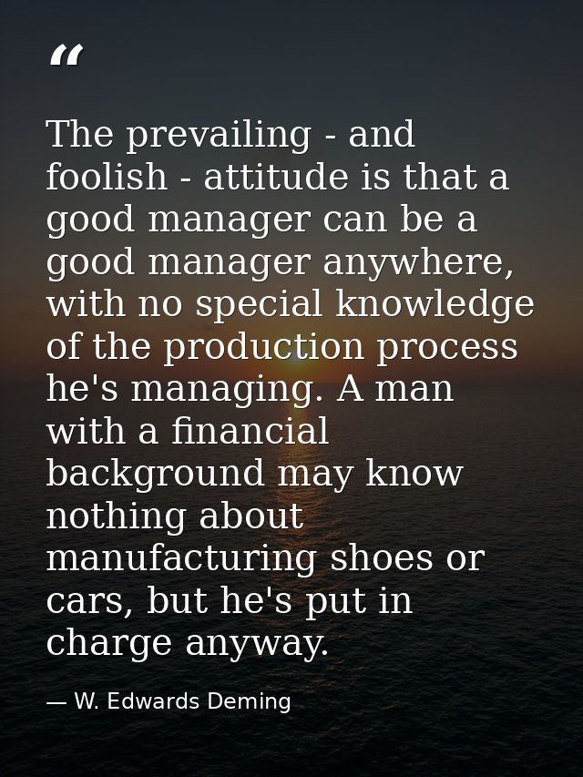 The prevailing - and foolish - attitude is that a good manager can be a good manager anywhere, with no special knowledge — W. Edwards Deming