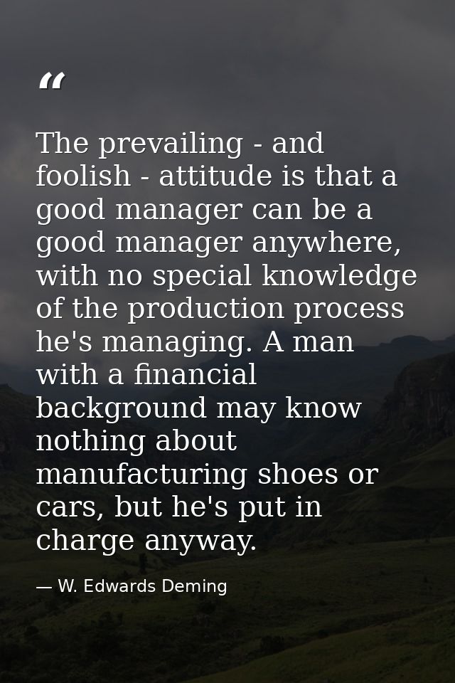 The prevailing - and foolish - attitude is that a good manager can be a good manager anywhere, with no special knowledge — W. Edwards Deming