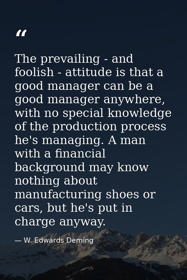 The prevailing - and foolish - attitude is that a good manager can be a good manager anywhere, with no special knowledge — W. Edwards Deming