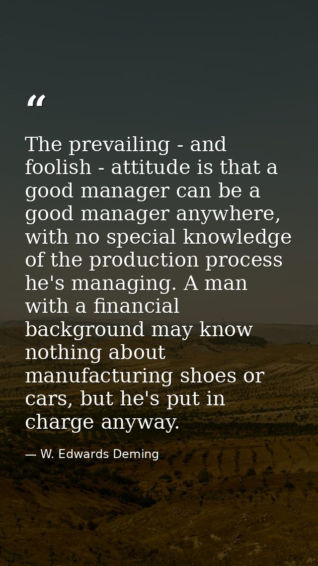 The prevailing - and foolish - attitude is that a good manager can be a good manager anywhere, with no special knowledge — W. Edwards Deming