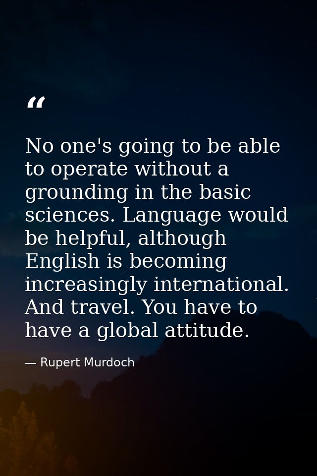 No one's going to be able to operate without a grounding in the basic sciences. Language would be helpful, although Engl — Rupert Murdoch