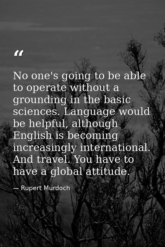 No one's going to be able to operate without a grounding in the basic sciences. Language would be helpful, although Engl — Rupert Murdoch