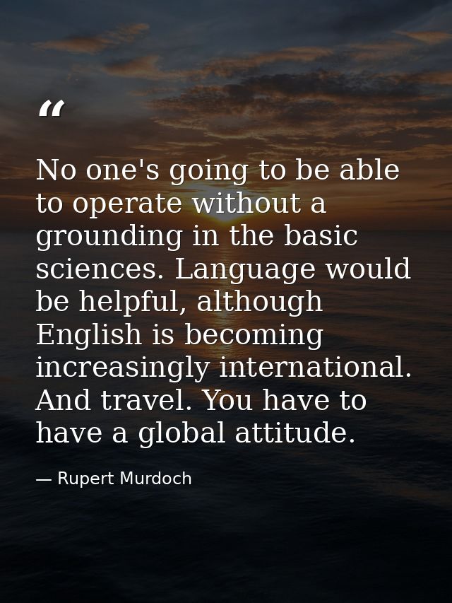 No one's going to be able to operate without a grounding in the basic sciences. Language would be helpful, although Engl — Rupert Murdoch