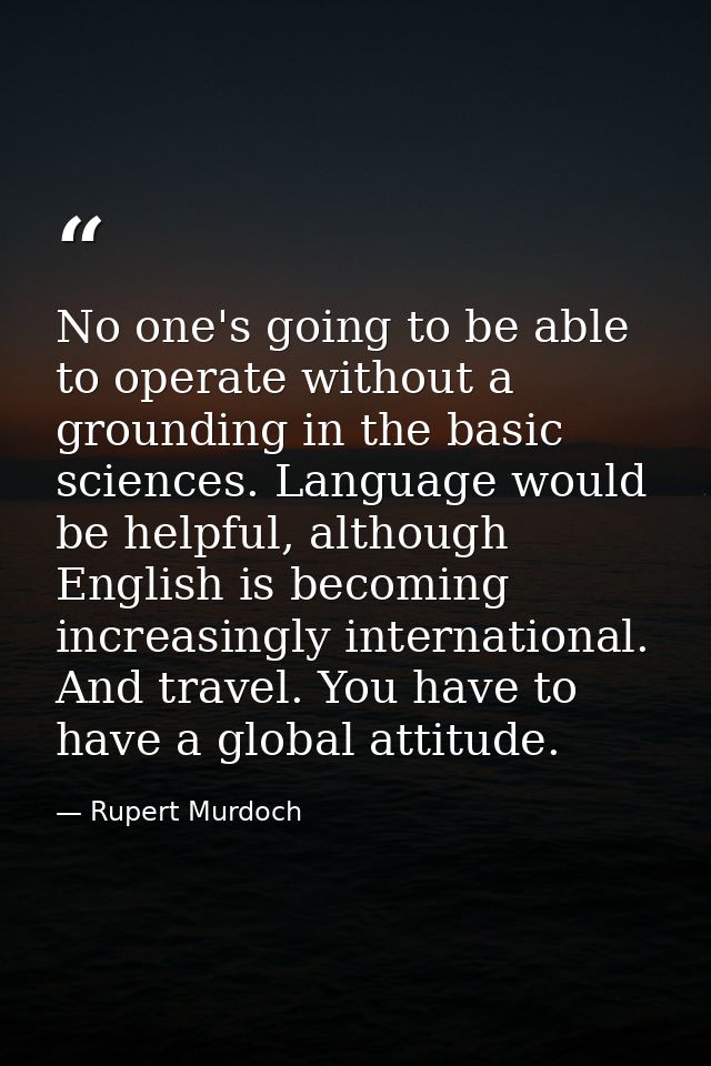 No one's going to be able to operate without a grounding in the basic sciences. Language would be helpful, although Engl — Rupert Murdoch