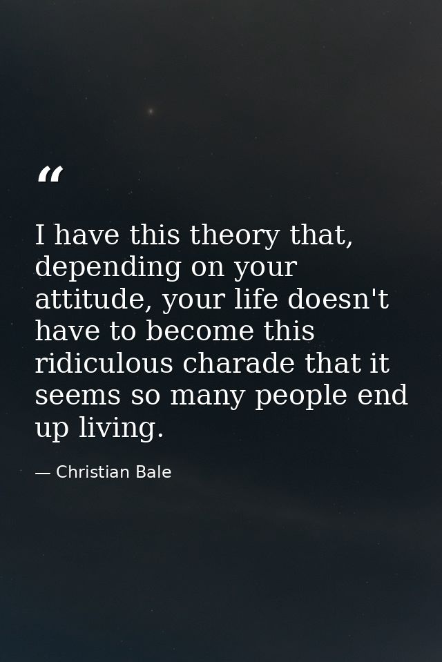 I have this theory that, depending on your attitude, your life doesn't have to become this ridiculous charade that it se — Christian Bale