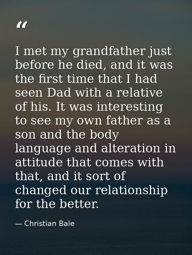I met my grandfather just before he died, and it was the first time that I had seen Dad with a relative of his. It was i — Christian Bale