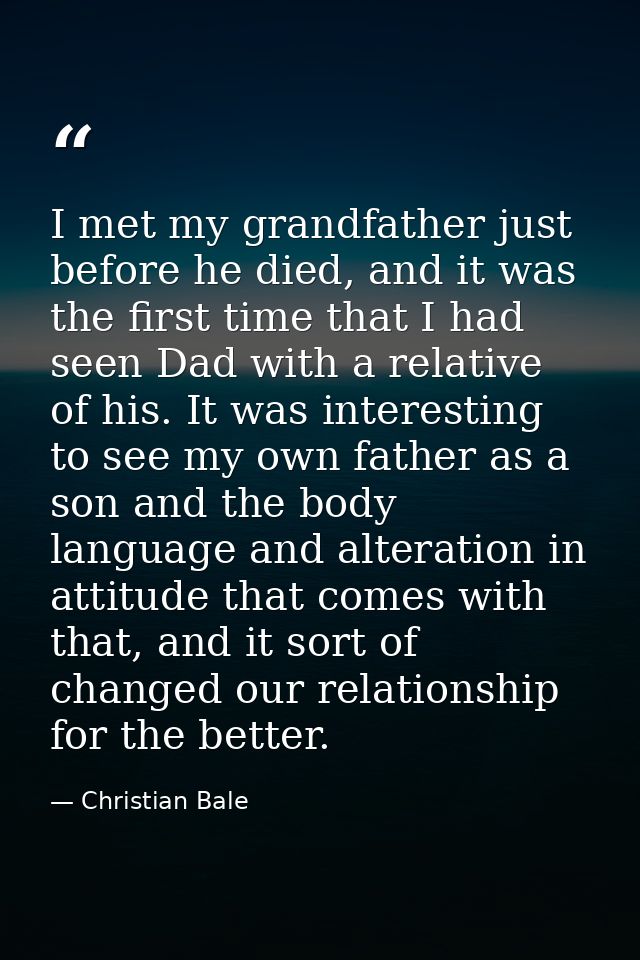 I met my grandfather just before he died, and it was the first time that I had seen Dad with a relative of his. It was i — Christian Bale