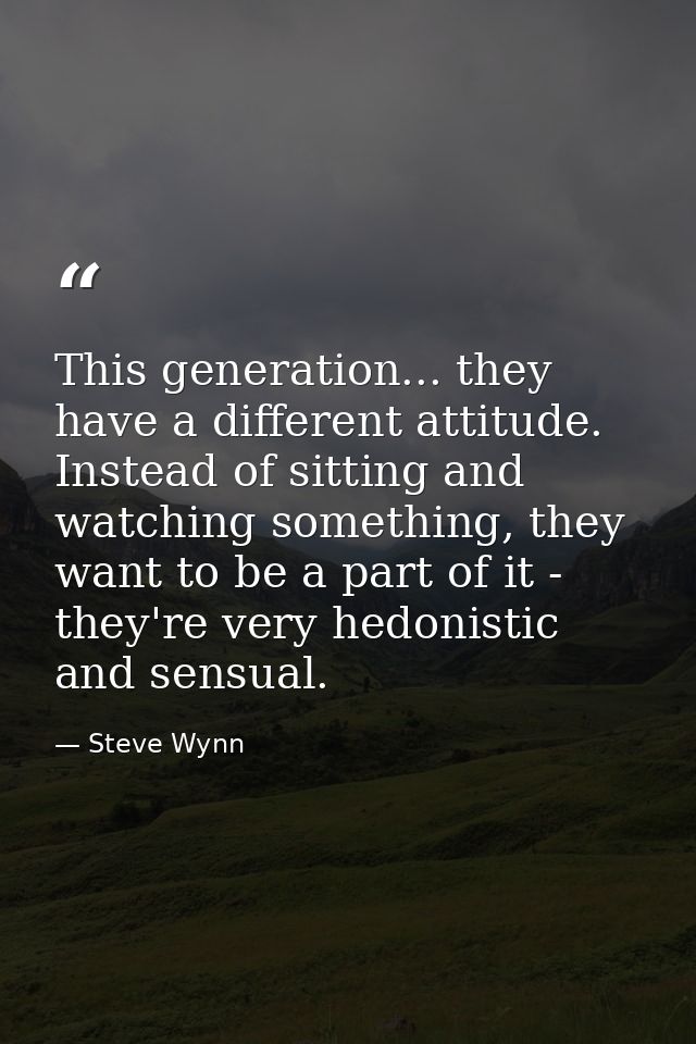 This generation... they have a different attitude. Instead of sitting and watching something, they want to be a part of  — Steve Wynn