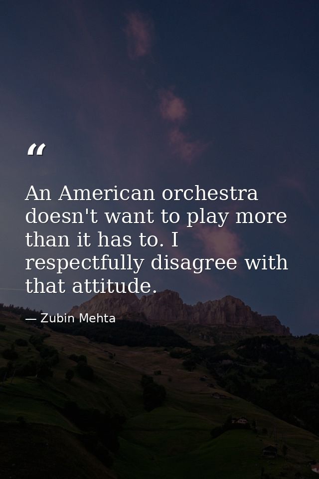 An American orchestra doesn't want to play more than it has to. I respectfully disagree with that attitude. — Zubin Mehta