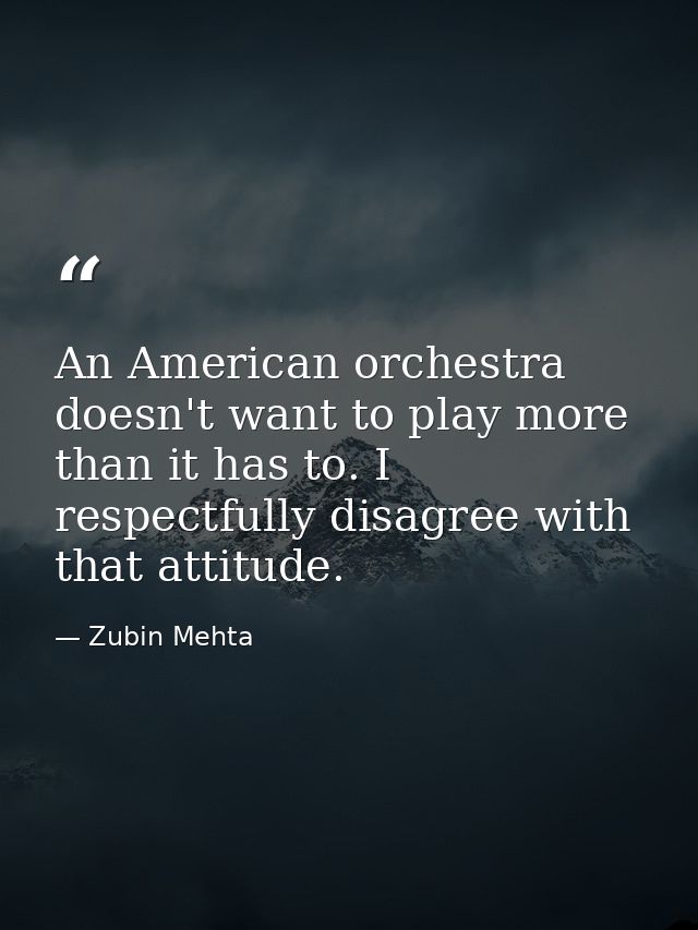 An American orchestra doesn't want to play more than it has to. I respectfully disagree with that attitude. — Zubin Mehta