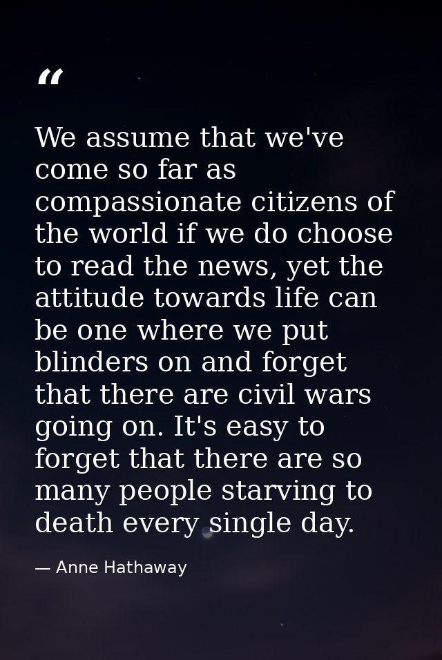 We assume that we've come so far as compassionate citizens of the world if we do choose to read the news, yet the attitu — Anne Hathaway