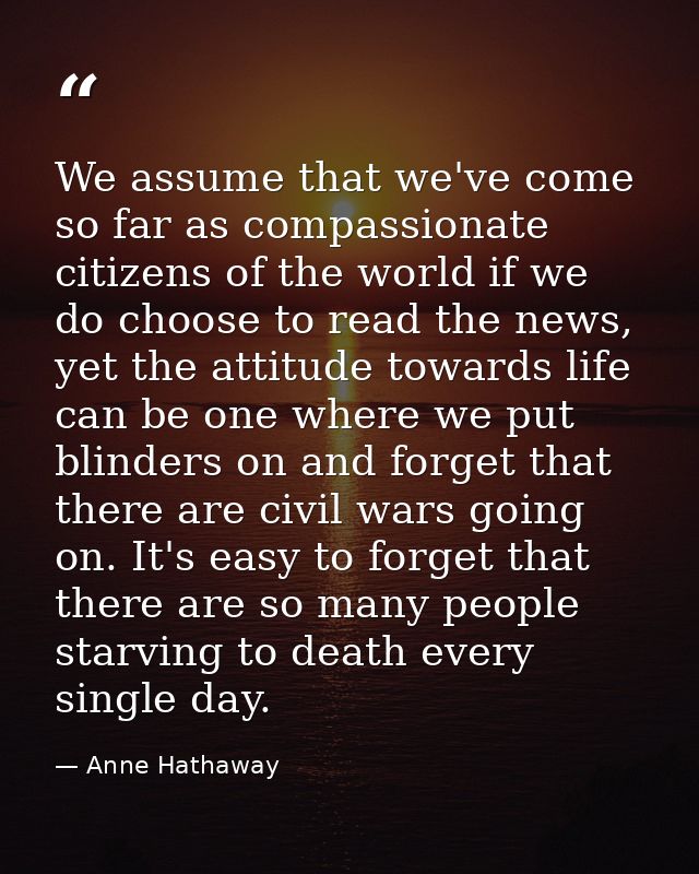 We assume that we've come so far as compassionate citizens of the world if we do choose to read the news, yet the attitu — Anne Hathaway