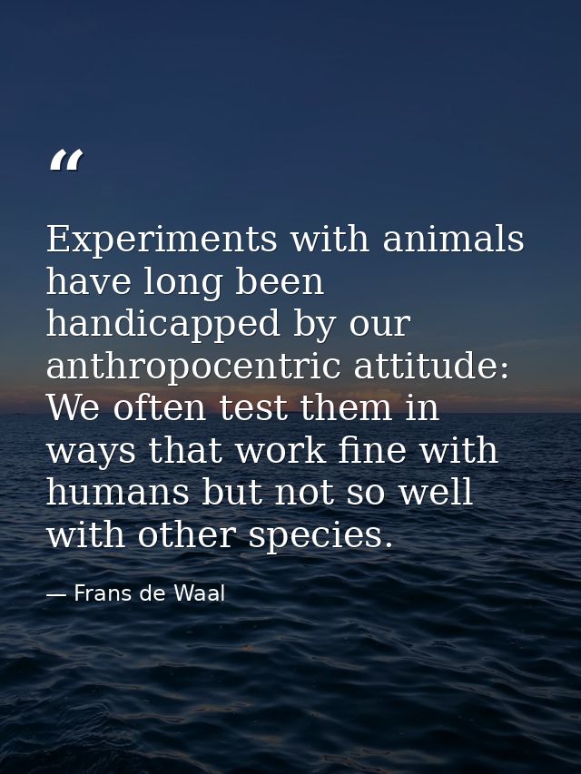 Experiments with animals have long been handicapped by our anthropocentric attitude: We often test them in ways that wor — Frans de Waal