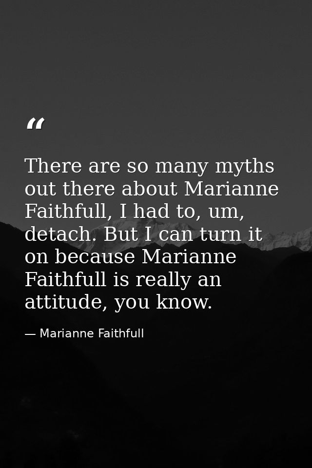 There are so many myths out there about Marianne Faithfull, I had to, um, detach. But I can turn it on because Marianne  — Marianne Faithfull