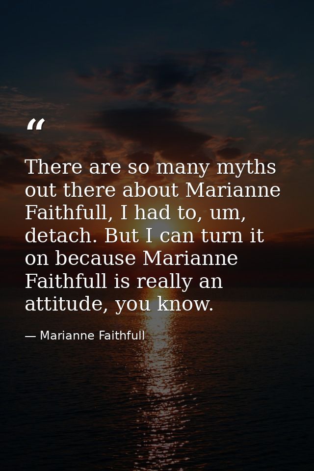 There are so many myths out there about Marianne Faithfull, I had to, um, detach. But I can turn it on because Marianne  — Marianne Faithfull