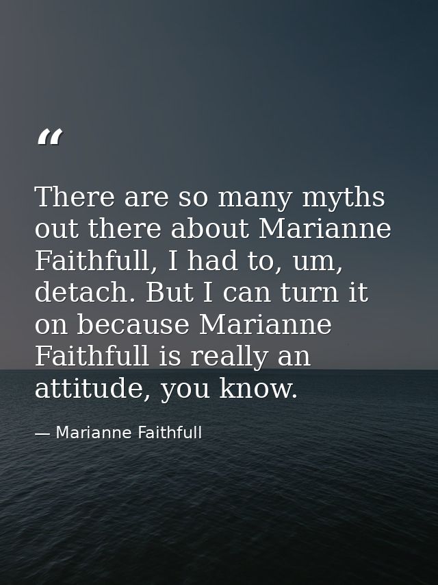 There are so many myths out there about Marianne Faithfull, I had to, um, detach. But I can turn it on because Marianne  — Marianne Faithfull