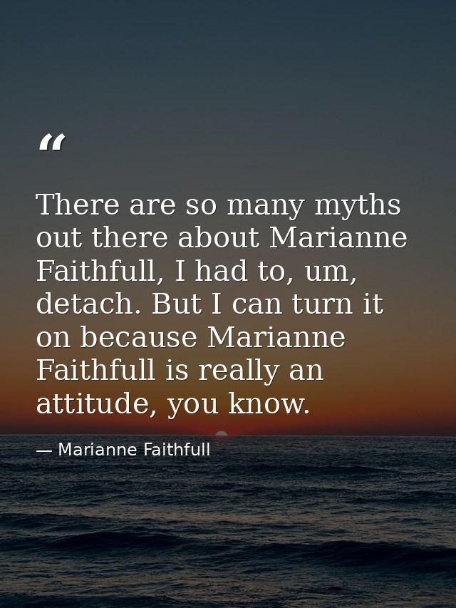 There are so many myths out there about Marianne Faithfull, I had to, um, detach. But I can turn it on because Marianne  — Marianne Faithfull