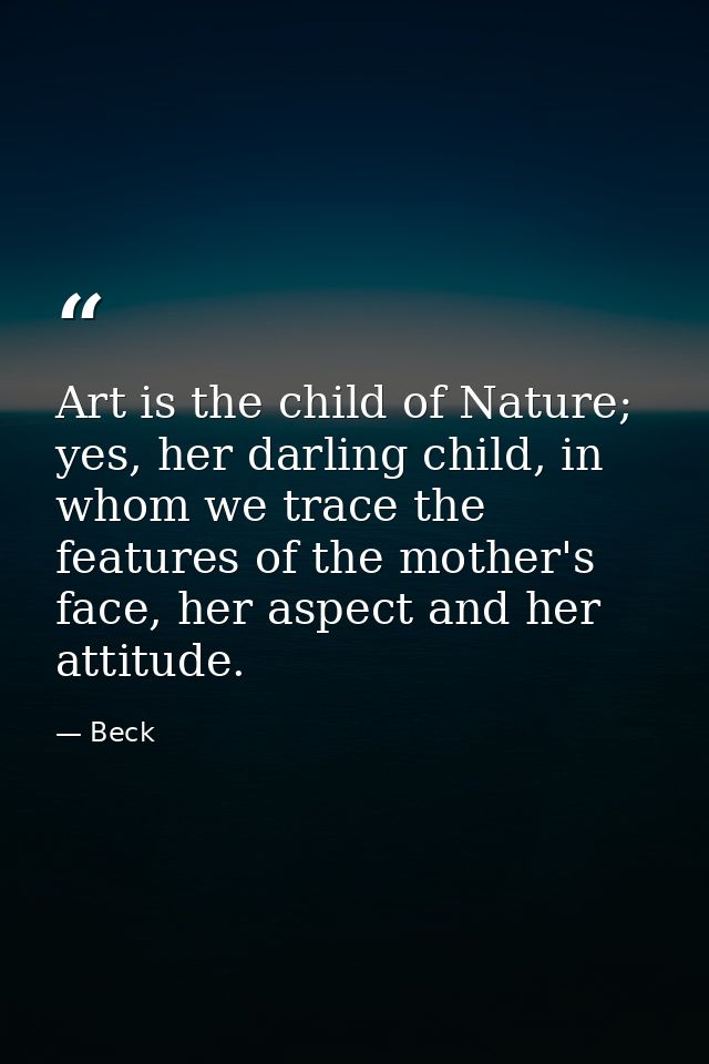 Art is the child of Nature; yes, her darling child, in whom we trace the features of the mother's face, her aspect and h — Beck