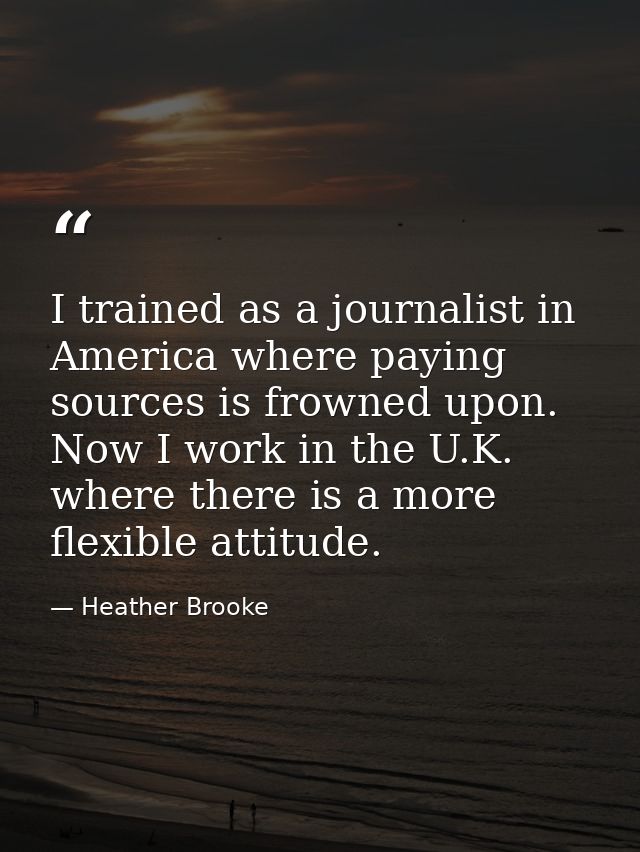 I trained as a journalist in America where paying sources is frowned upon. Now I work in the U.K. where there is a more  — Heather Brooke