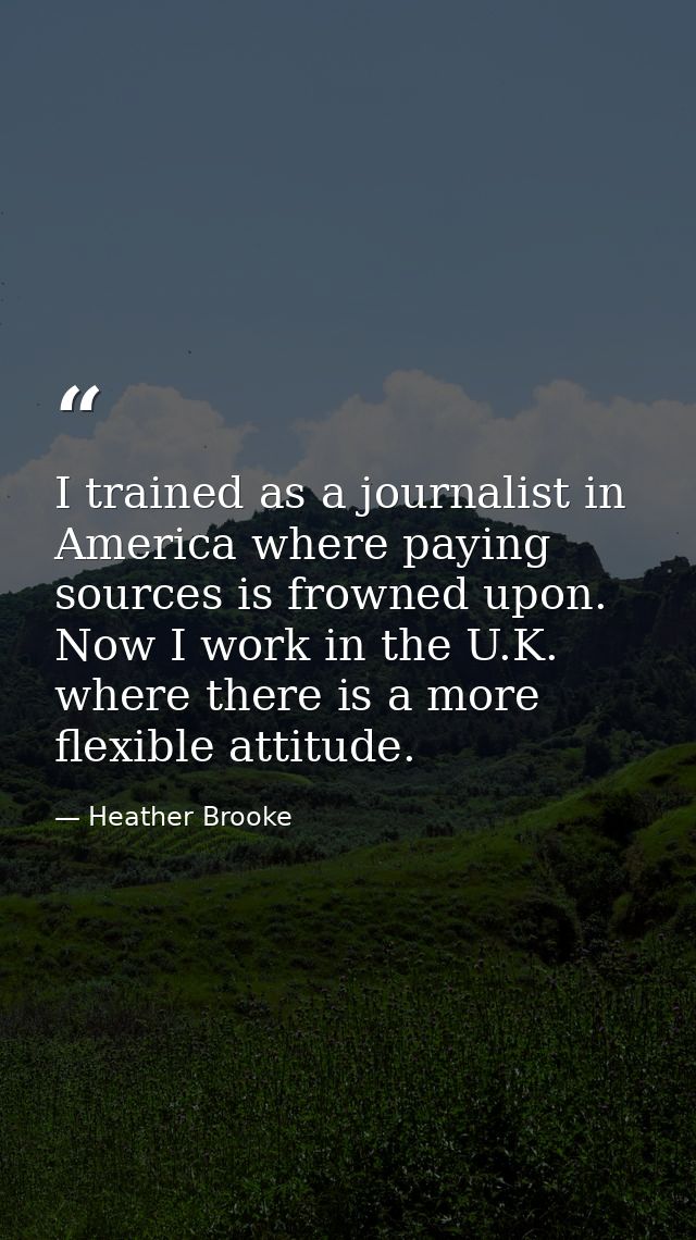 I trained as a journalist in America where paying sources is frowned upon. Now I work in the U.K. where there is a more  — Heather Brooke