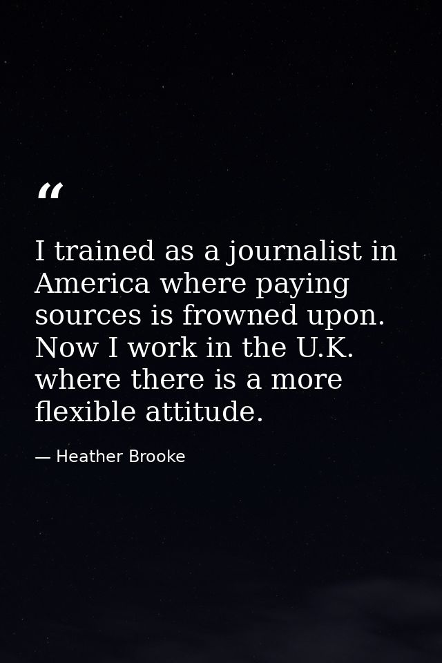 I trained as a journalist in America where paying sources is frowned upon. Now I work in the U.K. where there is a more  — Heather Brooke