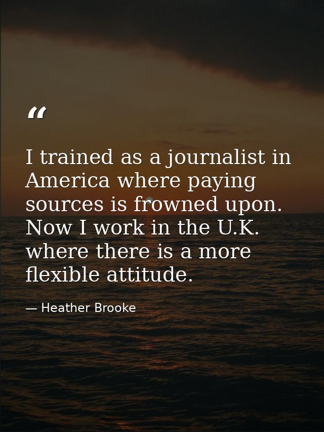 I trained as a journalist in America where paying sources is frowned upon. Now I work in the U.K. where there is a more  — Heather Brooke