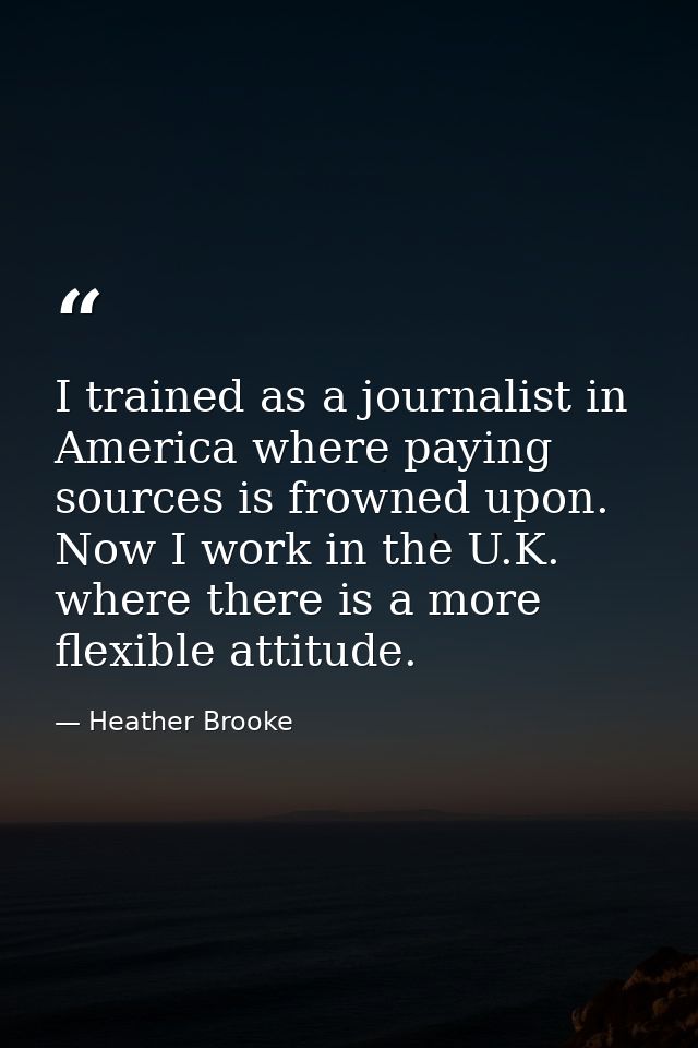 I trained as a journalist in America where paying sources is frowned upon. Now I work in the U.K. where there is a more  — Heather Brooke