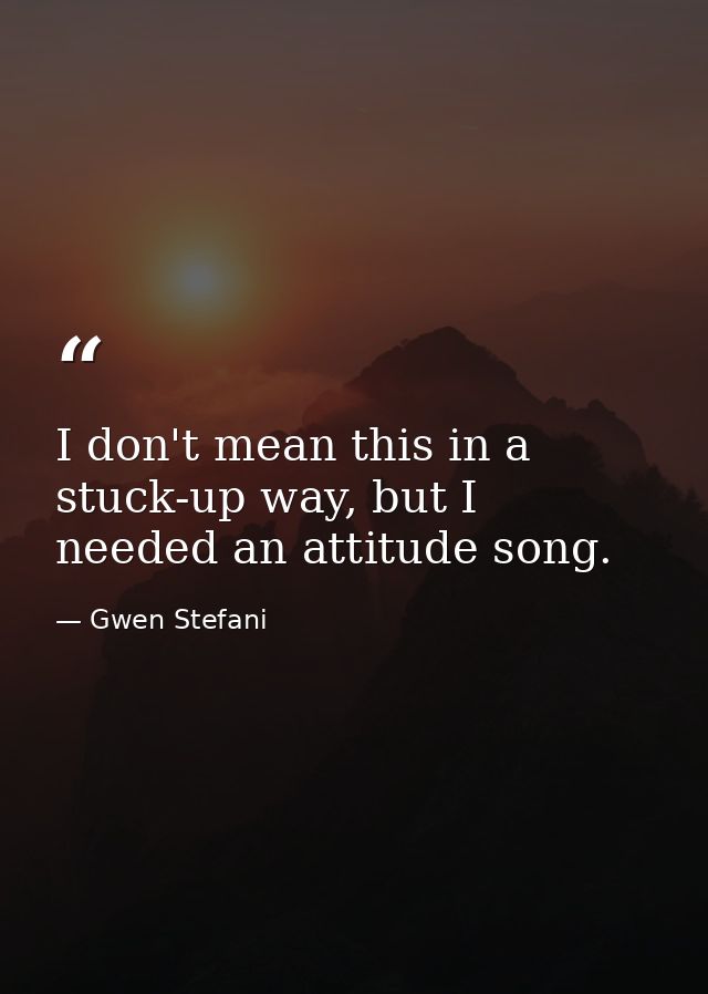 I don't mean this in a stuck-up way, but I needed an attitude song. — Gwen Stefani