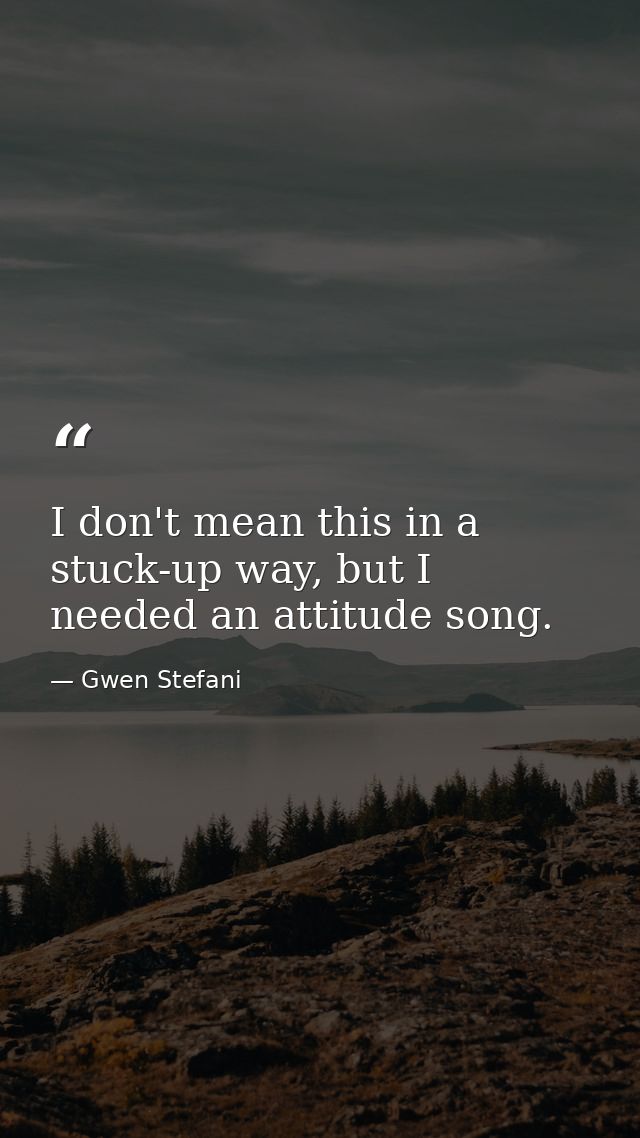 I don't mean this in a stuck-up way, but I needed an attitude song. — Gwen Stefani