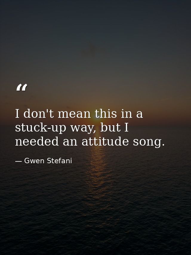 I don't mean this in a stuck-up way, but I needed an attitude song. — Gwen Stefani