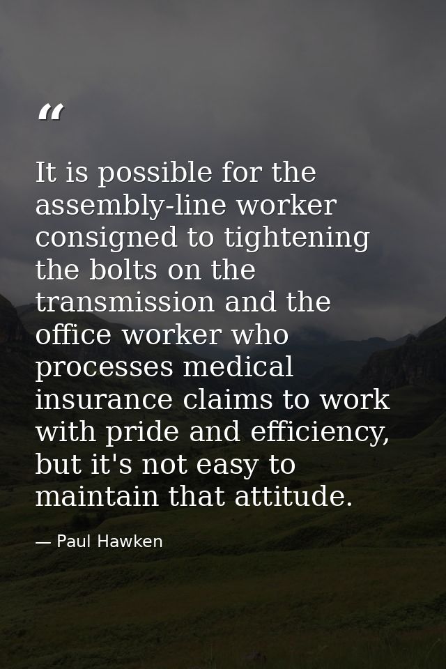 It is possible for the assembly-line worker consigned to tightening the bolts on the transmission and the office worker  — Paul Hawken