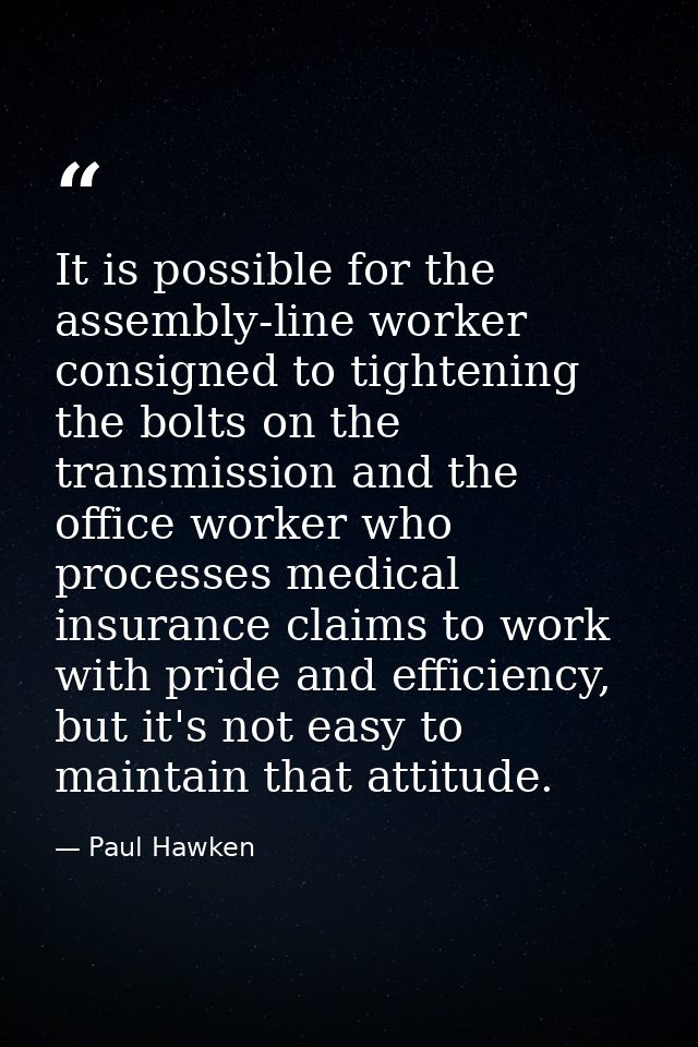 It is possible for the assembly-line worker consigned to tightening the bolts on the transmission and the office worker  — Paul Hawken