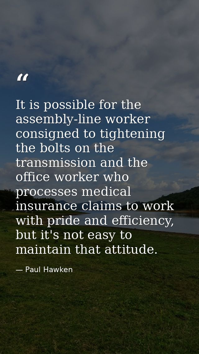 It is possible for the assembly-line worker consigned to tightening the bolts on the transmission and the office worker  — Paul Hawken