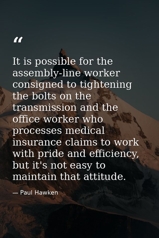 It is possible for the assembly-line worker consigned to tightening the bolts on the transmission and the office worker  — Paul Hawken