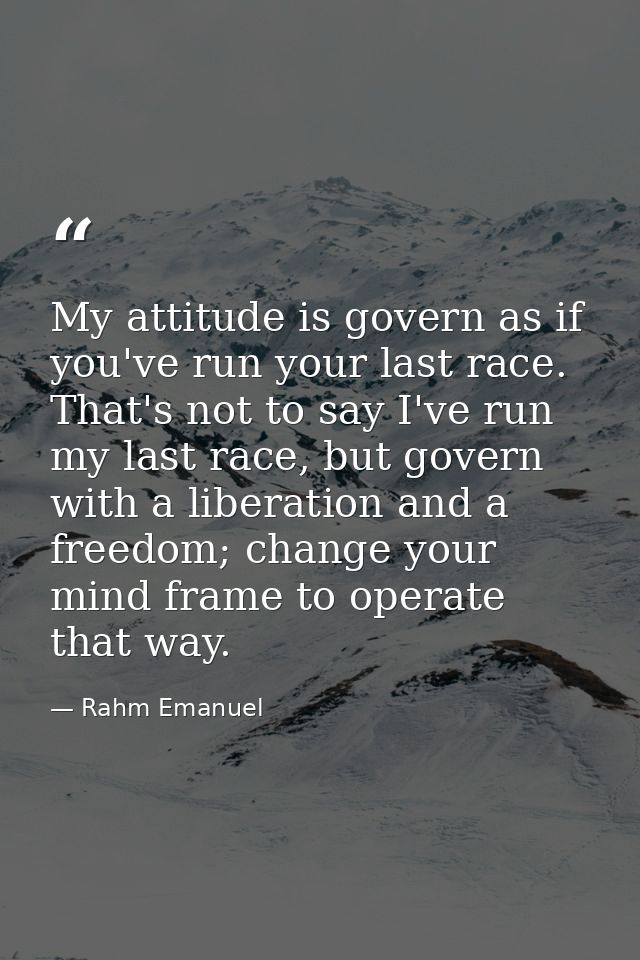 My attitude is govern as if you've run your last race. That's not to say I've run my last race, but govern with a libera — Rahm Emanuel