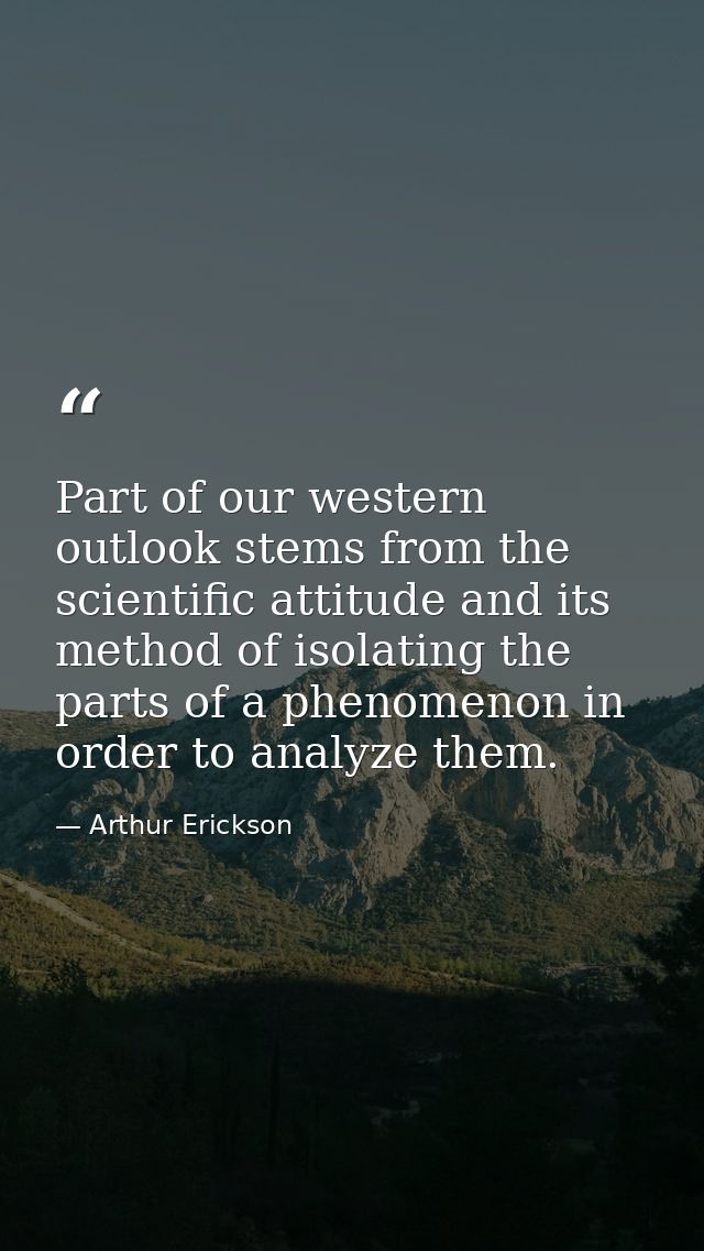 Part of our western outlook stems from the scientific attitude and its method of isolating the parts of a phenomenon in  — Arthur Erickson