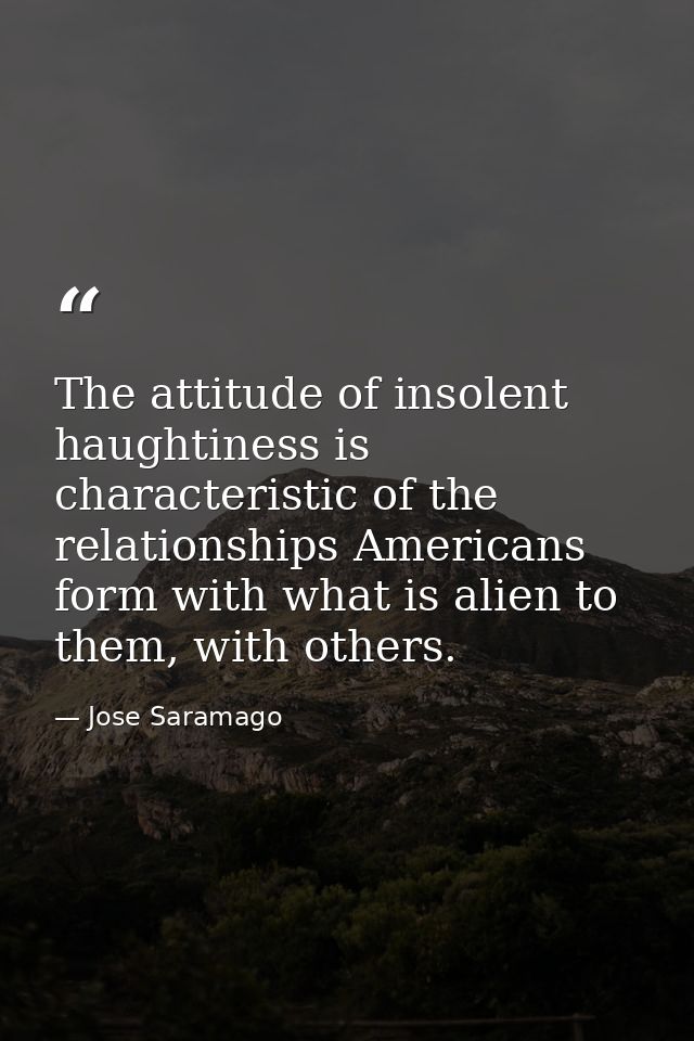 The attitude of insolent haughtiness is characteristic of the relationships Americans form with what is alien to them, w — Jose Saramago