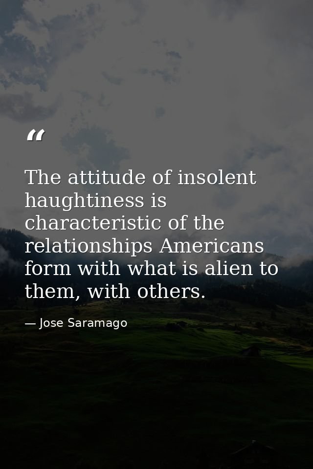 The attitude of insolent haughtiness is characteristic of the relationships Americans form with what is alien to them, w — Jose Saramago