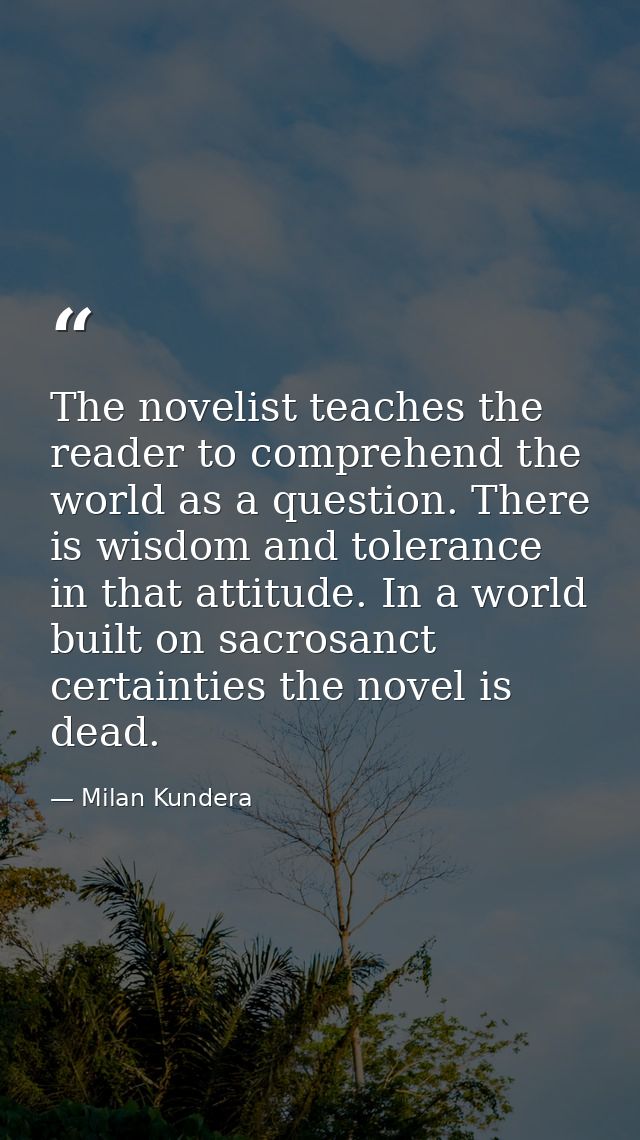 The novelist teaches the reader to comprehend the world as a question. There is wisdom and tolerance in that attitude. I — Milan Kundera