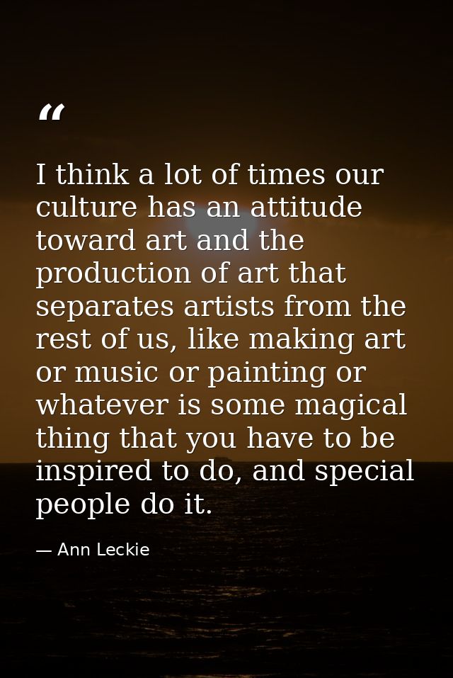 I think a lot of times our culture has an attitude toward art and the production of art that separates artists from the  — Ann Leckie
