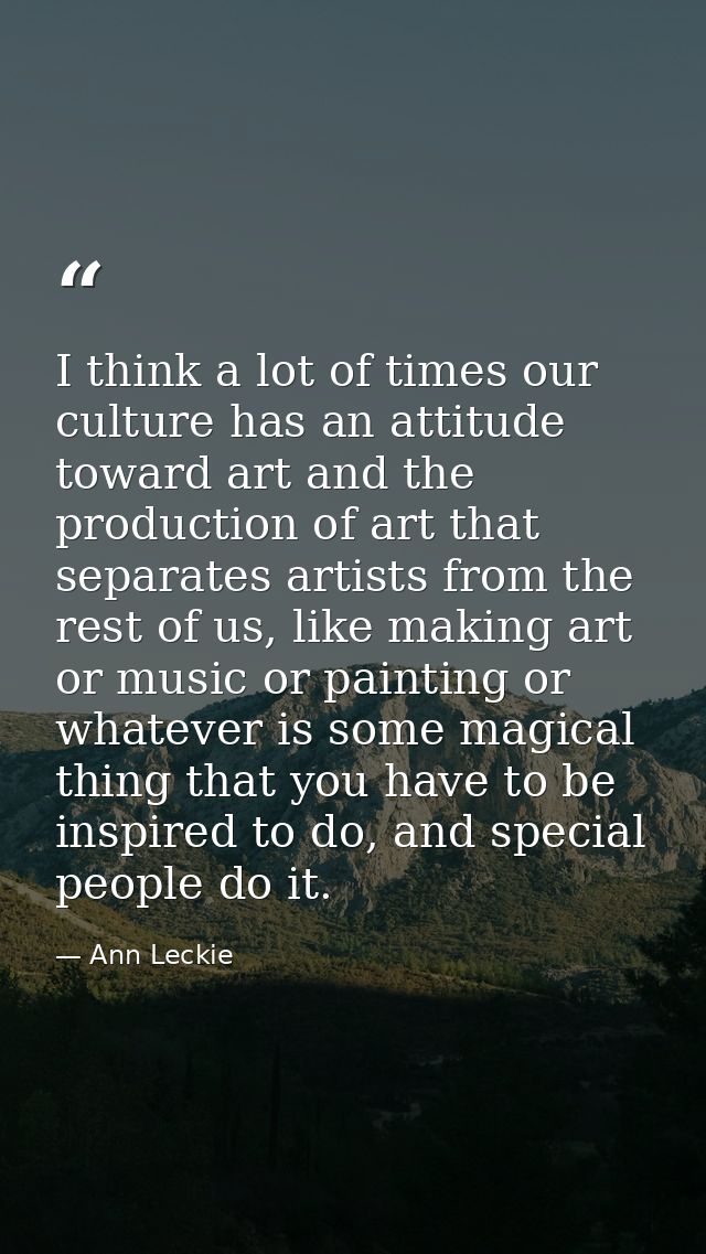 I think a lot of times our culture has an attitude toward art and the production of art that separates artists from the  — Ann Leckie