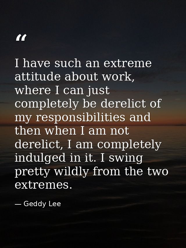 I have such an extreme attitude about work, where I can just completely be derelict of my responsibilities and then when — Geddy Lee