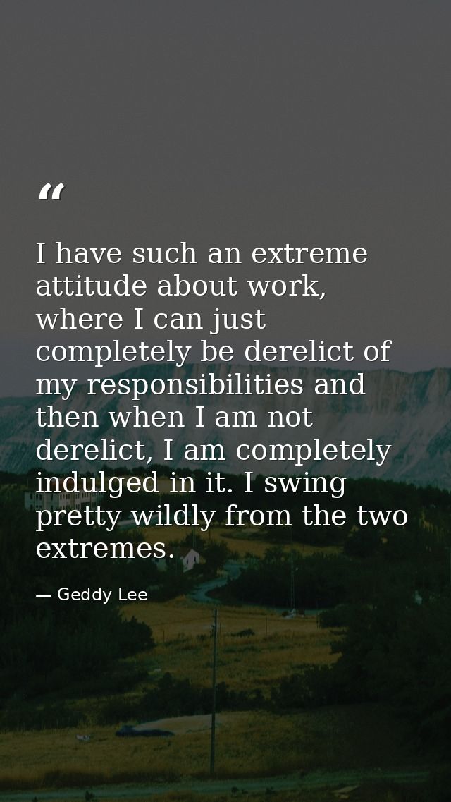 I have such an extreme attitude about work, where I can just completely be derelict of my responsibilities and then when — Geddy Lee
