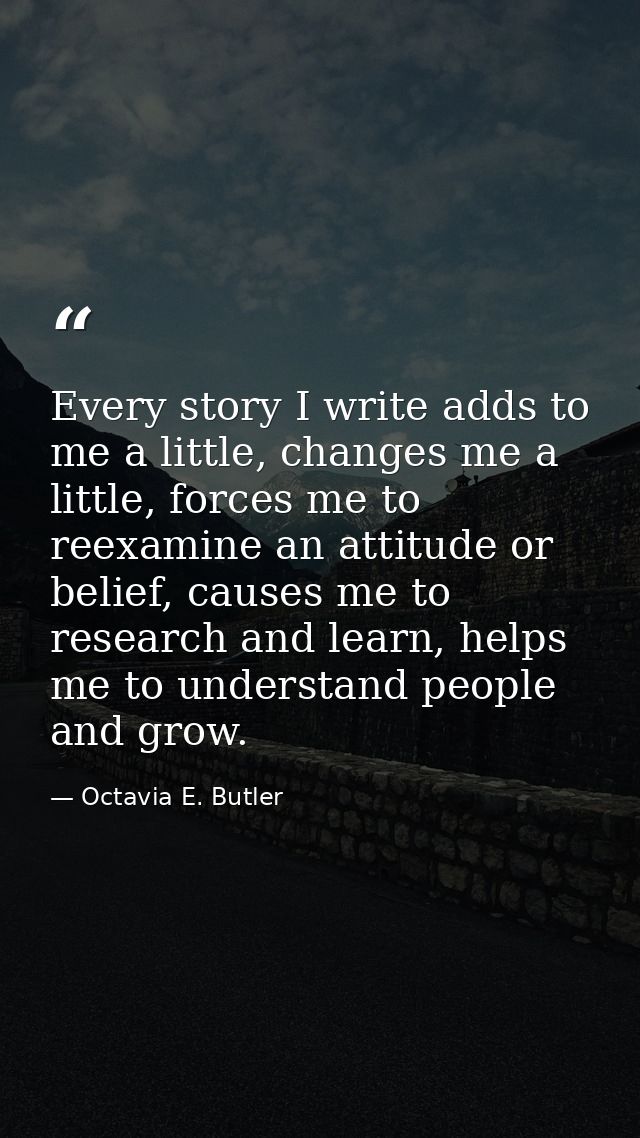 Every story I write adds to me a little, changes me a little, forces me to reexamine an attitude or belief, causes me to — Octavia E. Butler