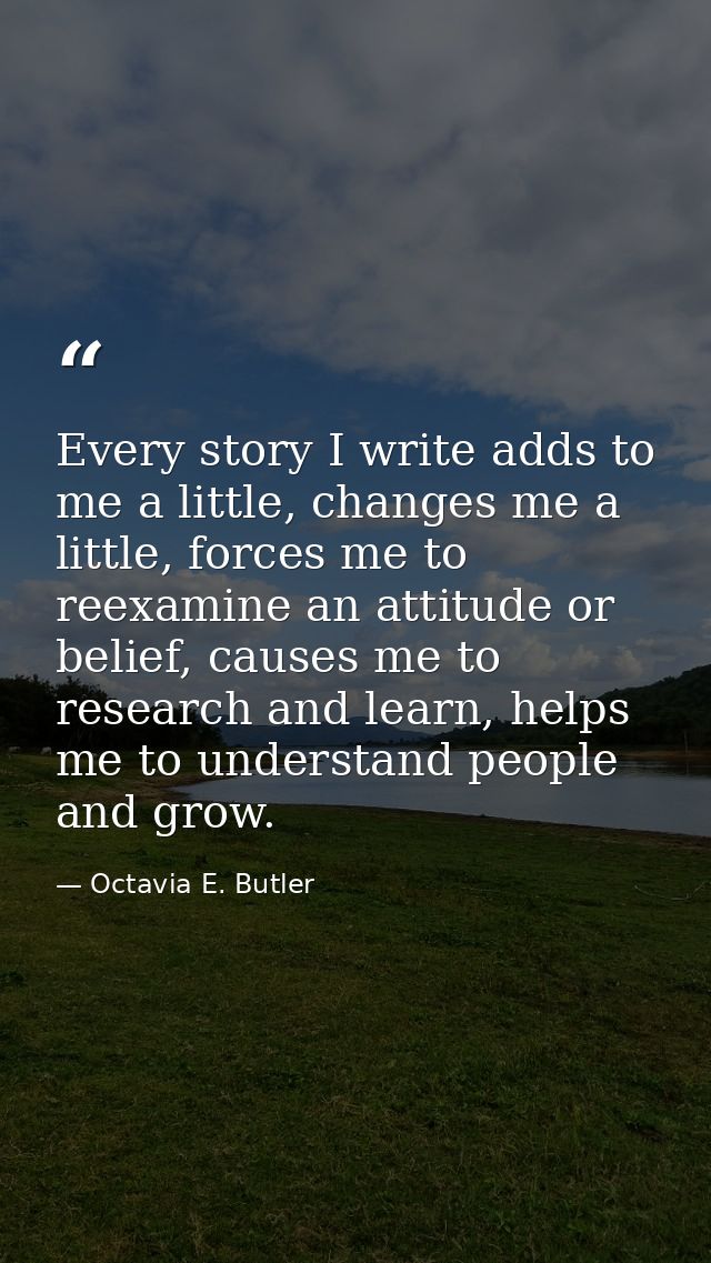 Every story I write adds to me a little, changes me a little, forces me to reexamine an attitude or belief, causes me to — Octavia E. Butler